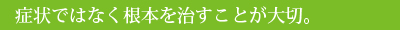 症状ではなく根本を治すことが大切。